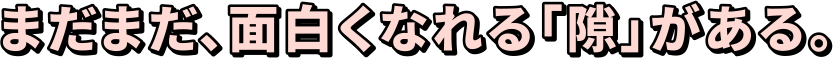まだまだ、面白くなれる「隙」がある。