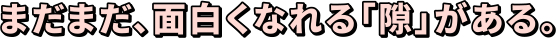 まだまだ、面白くなれる「隙」がある。