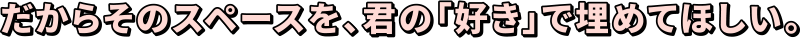 だからそのスペースを、君の「好き」で埋めてほしい。