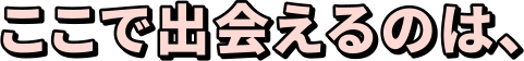 ここで出会えるのは、