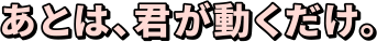 あとは、君が動くだけ。