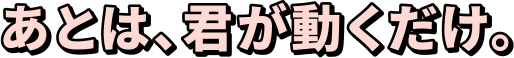 あとは、君が動くだけ。