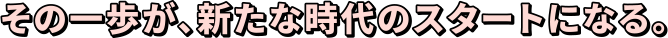 その一歩が、新たな時代のスタートになる。